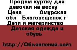 Продам куртку для девочки на весну.  › Цена ­ 600 - Амурская обл., Благовещенск г. Дети и материнство » Детская одежда и обувь   